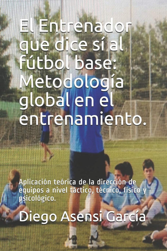 El Entrenador que dice sí al fútbol base: Metodología global en el entrenamiento.: Aplicación teórica de la dirección de equipos a nivel táctico, técnico, físico y psicológico.